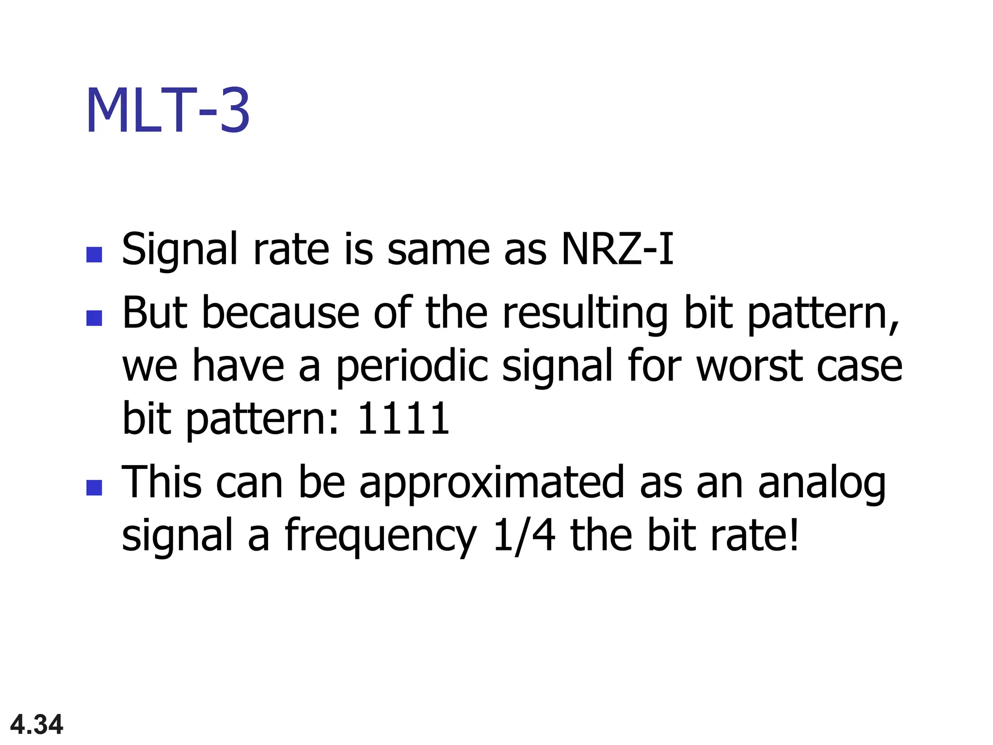4.34
MLT-3
 Signal rate is same as NRZ-I
 But because of the resulting bit pattern,
we have a periodic signal for worst case
bit pattern: 1111
 This can be approximated as an analog
signal a frequency 1/4 the bit rate!
 