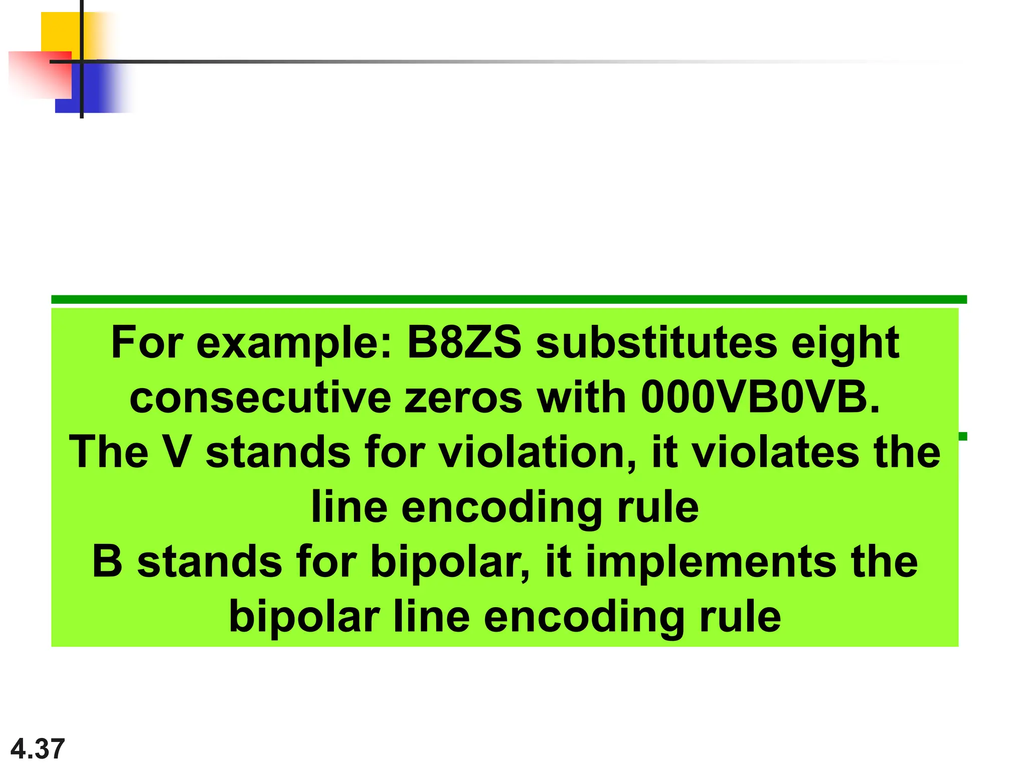 4.37
For example: B8ZS substitutes eight
consecutive zeros with 000VB0VB.
The V stands for violation, it violates the
line encoding rule
B stands for bipolar, it implements the
bipolar line encoding rule
 
