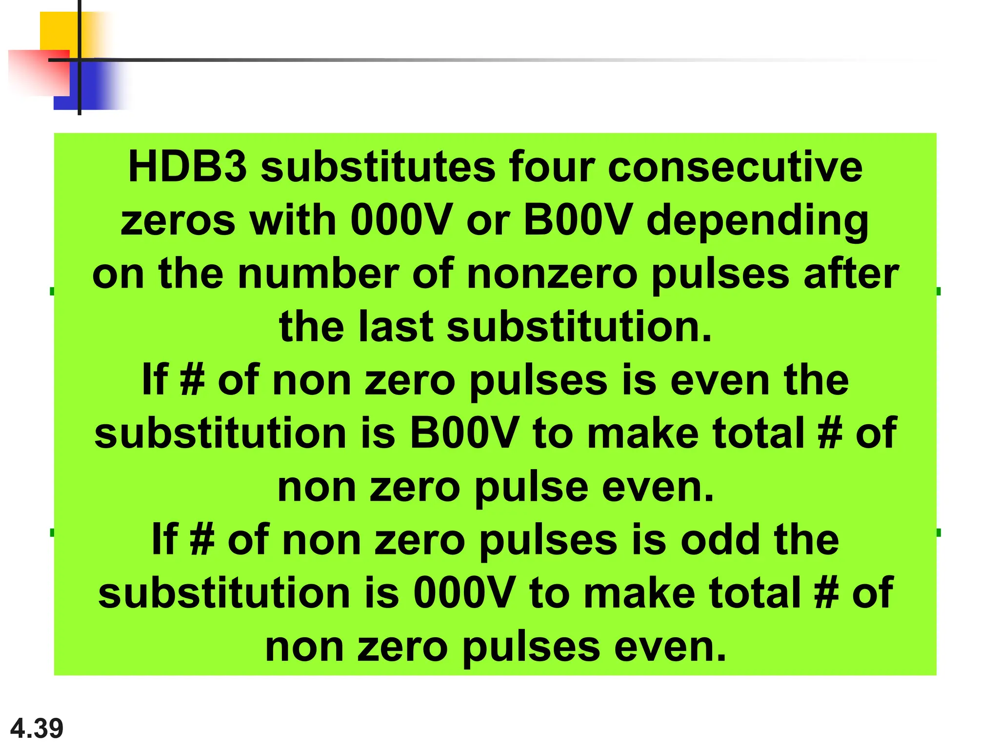 4.39
HDB3 substitutes four consecutive
zeros with 000V or B00V depending
on the number of nonzero pulses after
the last substitution.
If # of non zero pulses is even the
substitution is B00V to make total # of
non zero pulse even.
If # of non zero pulses is odd the
substitution is 000V to make total # of
non zero pulses even.
 