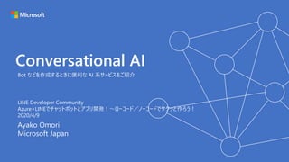 Conversational AI
Ayako Omori
Microsoft Japan
Bot などを作成するときに便利な AI 系サービスをご紹介
LINE Developer Community
Azure×LINEでチャットボットとアプリ開発！～ローコード／ノーコードでサクッと作ろう！
2020/4/9
 