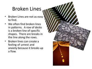 Broken Lines
• Broken Lines are not as easy
to find.
We often find broken lines
in patterns. A row of desks
is a broken line of specific
shapes. There are breaks in
the line along the rows.
Broken lines can create a
feeling of unrest and
anxiety because it breaks up
a flow.
•
•
 