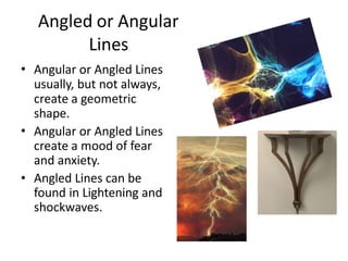 Angled or Angular
Lines
• Angular or Angled Lines
usually, but not always,
create a geometric
shape.
Angular or Angled Lines
create a mood of fear
and anxiety.
Angled Lines can be
found in Lightening and
shockwaves.
•
•
 
