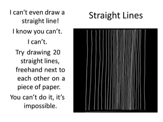 Straight Lines
I can't even draw a
straight line!
I know you can’t.
I can’t.
Try drawing 20
straight lines,
freehand next to
each other on a
piece of paper.
You can’t do it, it’s
impossible.
 