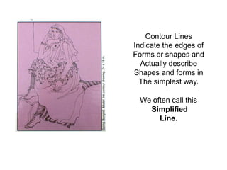 Contour Lines
Indicate the edges of
Forms or shapes and
Actually describe
Shapes and forms in
The simplest way.
We often call this
Simplified
Line.
 