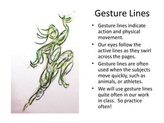 Gesture Lines
• Gesture lines indicate
action and physical
movement.
Our eyes follow the
active lines as they swirl
across the pages.
Gesture lines are often
used when the subjects
move quickly, such as
animals, or athletes.
We will use gesture lines
quite often in our work
in class. So practice
often!
•
•
•
 