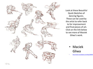 Look at these Beautiful
Quick Sketches of
dancing figures.
These can be used by
the artist to refer back
to for improvement
and final pieces of art.
Click on the link below
to see more of Maciek
Gliwa’s work.
• Maciek
Gliwa
• http://www.maciekgliwa.com/blog/2009/0
 
