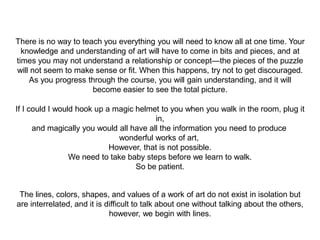 There is no way to teach you everything you will need to know all at one time. Your
knowledge and understanding of art will have to come in bits and pieces, and at
times you may not understand a relationship or concept—the pieces of the puzzle
will not seem to make sense or fit. When this happens, try not to get discouraged.
As you progress through the course, you will gain understanding, and it will
become easier to see the total picture.
If I could I would hook up a magic helmet to you when you walk in the room, plug it
in,
and magically you would all have all the information you need to produce
wonderful works of art,
However, that is not possible.
We need to take baby steps before we learn to walk.
So be patient.
The lines, colors, shapes, and values of a work of art do not exist in isolation but
are interrelated, and it is difficult to talk about one without talking about the others,
however, we begin with lines.
 