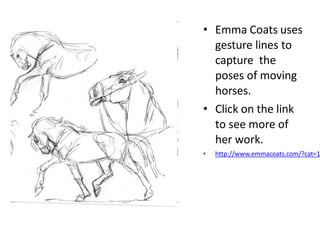 • Emma Coats uses
gesture lines to
capture the
poses of moving
horses.
• Click on the link
to see more of
her work.
• http://www.emmacoats.com/?cat=1
 