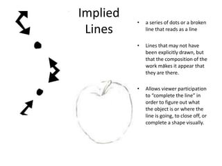 Implied
Lines
• a series of dots or a broken
line that reads as a line
• Lines that may not have
been explicitly drawn, but
that the composition of the
work makes it appear that
they are there.
• Allows viewer participation
to “complete the line” in
order to figure out what
the object is or where the
line is going, to close off, or
complete a shape visually.
 