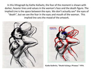 In this lithograph by Kathe Kollwitz, the fear of the moment is shown with
darker, heavier lines and values in the woman’s face and the death figure. The
Implied Line is the space between the eyes. We don’t actually see* the eyes of
“death”, but we see the fear in the eyes and mouth of the woman. This
implied line sets the mood of the artwork.
Kathe Kollwitz, "Death Seizing a Woman." 1934.
 