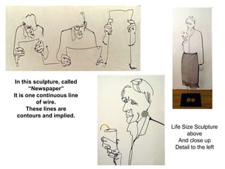 In this sculpture, called
“Newspaper”
It is one continuous line
of wire.
These lines are
contours and implied.
Life Size Sculpture
above
And close up
Detail to the left
 