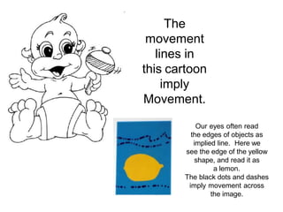 The
movement
lines in
this cartoon
imply
Movement.
Our eyes often read
the edges of objects as
implied line. Here we
see the edge of the yellow
shape, and read it as
a lemon.
The black dots and dashes
imply movement across
the image.
 