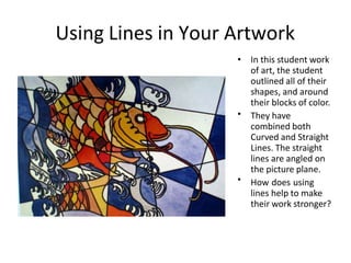 Using Lines in Your Artwork
•
•
• In this student work
of art, the student
outlined all of their
shapes, and around
their blocks of color.
They have
combined both
Curved and Straight
Lines. The straight
lines are angled on
the picture plane.
How does using
lines help to make
their work stronger?
 