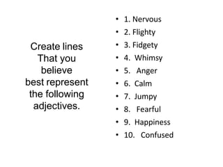• 1. Nervous
• 2. Flighty
• 3. Fidgety
• 4. Whimsy
• 5. Anger
• 6. Calm
• 7. Jumpy
• 8. Fearful
• 9. Happiness
• 10. Confused
Create lines
That you
believe
best represent
the following
adjectives.
 