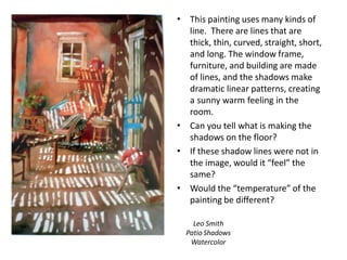 Leo Smith
Patio Shadows
Watercolor
• This painting uses many kinds of
line. There are lines that are
thick, thin, curved, straight, short,
and long. The window frame,
furniture, and building are made
of lines, and the shadows make
dramatic linear patterns, creating
a sunny warm feeling in the
room.
Can you tell what is making the
shadows on the floor?
If these shadow lines were not in
the image, would it “feel” the
same?
Would the “temperature” of the
painting be different?
•
•
•
 