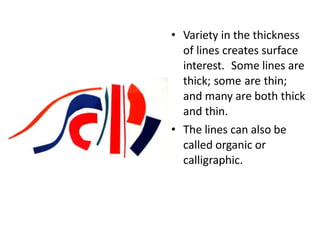• Variety in the thickness
of lines creates surface
interest. Some lines are
thick; some are thin;
and many are both thick
and thin.
• The lines can also be
called organic or
calligraphic.
 
