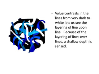 • Value contrasts in the
lines from very dark to
white lets us see the
layering of line upon
line. Because of the
layering of lines over
lines, a shallow depth is
sensed.
 