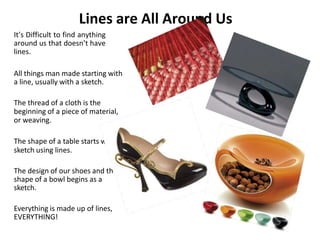 Lines are All Around Us
It’s Difficult to find anything
around us that doesn’t have
lines.
All things man made starting with
a line, usually with a sketch.
The thread of a cloth is the
beginning of a piece of material,
or weaving.
The shape of a table starts with a
sketch using lines.
The design of our shoes and the
shape of a bowl begins as a
sketch.
Everything is made up of lines,
EVERYTHING!
 
