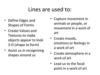 Lines are used to:
• Define Edges and
Shapes of Forms
Create Values and
Textures to make
objects appear to look
3-D (shape to form)
Assist us in recognizing
shapes around us
•
•
•
•
•
• Capture movement in
animals or people, or
movement in a work of
art
Create moods,
emotions or feelings in
a work of art
Create atmosphere in a
work of art
Lead us to the focal
point in a work of art
 