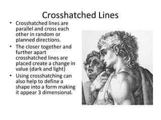 Crosshatched Lines
• Crosshatched lines are
parallel and cross each
other in random or
planned directions.
The closer together and
further apart
crosshatched lines are
placed create a change in
value (dark and light)
Using crosshatching can
also help to define a
shape into a form making
it appear 3 dimensional.
•
•
 