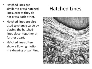 Hatched Lines
• Hatched lines are
similar to cross hatched
lines, except they do
not cross each other.
• Hatched lines are also
used to change value by
placing the hatched
lines closer together or
further apart.
Hatched lines often
show a flowing motion
in a drawing or painting.
•
 