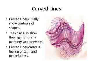Curved Lines
• Curved Lines usually
show contours of
shapes.
They can also show
flowing motions in
paintings and drawings.
Curved Lines create a
feeling of calm and
peacefulness.
•
•
 