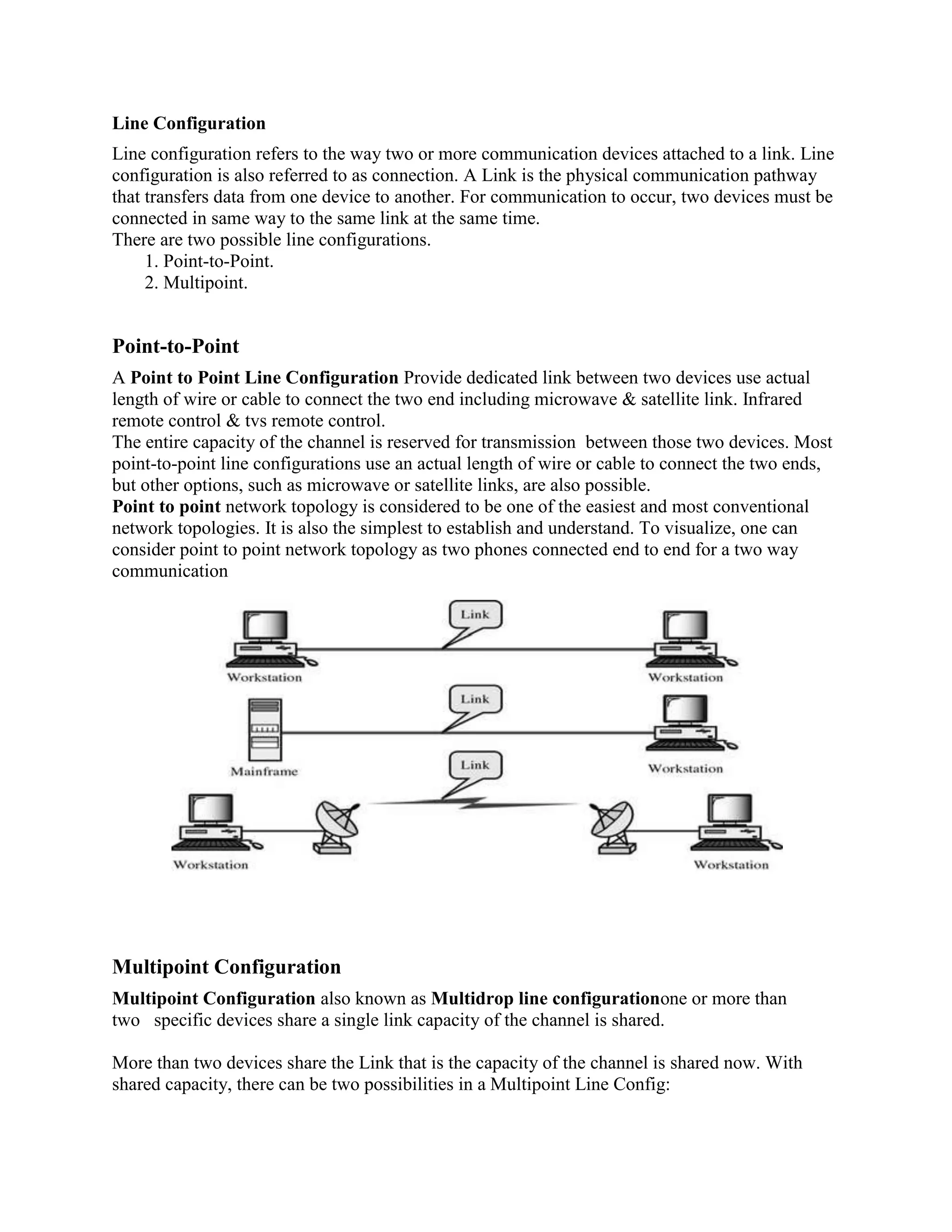 Line Configuration
Line configuration refers to the way two or more communication devices attached to a link. Line
configuration is also referred to as connection. A Link is the physical communication pathway
that transfers data from one device to another. For communication to occur, two devices must be
connected in same way to the same link at the same time.
There are two possible line configurations.
1. Point-to-Point.
2. Multipoint.
Point-to-Point
A Point to Point Line Configuration Provide dedicated link between two devices use actual
length of wire or cable to connect the two end including microwave & satellite link. Infrared
remote control & tvs remote control.
The entire capacity of the channel is reserved for transmission between those two devices. Most
point-to-point line configurations use an actual length of wire or cable to connect the two ends,
but other options, such as microwave or satellite links, are also possible.
Point to point network topology is considered to be one of the easiest and most conventional
network topologies. It is also the simplest to establish and understand. To visualize, one can
consider point to point network topology as two phones connected end to end for a two way
communication
Multipoint Configuration
Multipoint Configuration also known as Multidrop line configurationone or more than
two specific devices share a single link capacity of the channel is shared.
More than two devices share the Link that is the capacity of the channel is shared now. With
shared capacity, there can be two possibilities in a Multipoint Line Config:
 