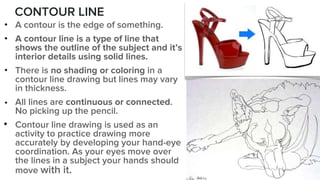 CONTOUR LINE
• A contour is the edge of something.
• A contour line is a type of line that
shows the outline of the subject and it’s
interior details using solid lines.
• There is no shading or coloring in a
contour line drawing but lines may vary
in thickness.
• All lines are continuous or connected.
No picking up the pencil.
• Contour line drawing is used as an
activity to practice drawing more
accurately by developing your hand-eye
coordination. As your eyes move over
the lines in a subject your hands should
move with it.
 