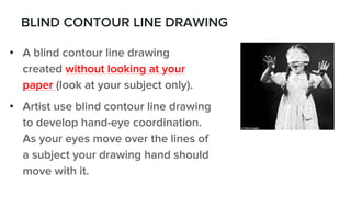 BLIND CONTOUR LINE DRAWING
• A blind contour line drawing
created without looking at your
paper (look at your subject only).
• Artist use blind contour line drawing
to develop hand-eye coordination.
As your eyes move over the lines of
a subject your drawing hand should
move with it.
 