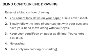 BLIND CONTOUR LINE DRAWING
Rules of a bind contour drawing:
1. You cannot look down on your paper! Use a cover sheet.
2. Slowly follow the lines of your subject with your eyes and
have your hand move along with your eyes.
3. Keep your pencil/pen on paper at all time. You cannot
pick it up.
4. No erasing.
5. Lines only (no coloring or shading).
 