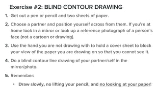 Exercise #2: BLIND CONTOUR DRAWING
1. Get out a pen or pencil and two sheets of paper.
2. Choose a partner and position yourself across from them. If you’re at
home look in a mirror or look up a reference photograph of a person’s
face (not a cartoon or drawing).
3. Use the hand you are not drawing with to hold a cover sheet to block
your view of the paper you are drawing on so that you cannot see it.
4. Do a blind contour line drawing of your partner/self in the
mirror/photo.
5. Remember:
• Draw slowly, no lifting your pencil, and no looking at your paper!
 