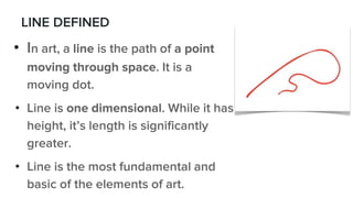LINE DEFINED
• In art, a line is the path of a point
moving through space. It is a
moving dot.
• Line is one dimensional. While it has
height, it’s length is significantly
greater.
• Line is the most fundamental and
basic of the elements of art.
 