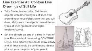 Line Exercise #3: Contour Line
Drawings of Still Life
• Take 5 minutes to collect 3 different
objects with different types of lines from
around your house/classroom that you will
draw. Make sure the objects have different
types of lines (geometric/straight,
freeform/curvy).
• Set the objects up one at a time in front of
you. Draw each of them using CONTOUR
LINES. This means you should draw slowly
and all lines should be continuous- do not
pick up your the point of your pencil.
 
