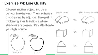 Exercise #4: Line Quality
1. Choose another object and do a
contour line drawing. Then, enhance
that drawing by adjusting line quality,
thickening lines to indicate where
shadows are present. Pay attention to
your light source.
 