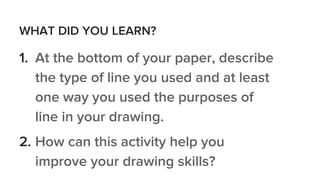 WHAT DID YOU LEARN?
1. At the bottom of your paper, describe
the type of line you used and at least
one way you used the purposes of
line in your drawing.
2. How can this activity help you
improve your drawing skills?
 