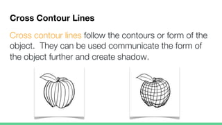 Cross Contour Lines
Cross contour lines follow the contours or form of the
object. They can be used communicate the form of
the object further and create shadow.
 