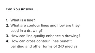 Can You Answer...
1. What is a line?
2. What are contour lines and how are they
used in a drawing?
3. How can line quality enhance a drawing?
4. How can cross contour lines benefit
painting and other forms of 2-D media?
 