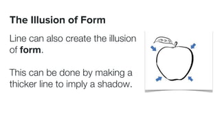 The Illusion of Form
Line can also create the illusion
of form.
This can be done by making a
thicker line to imply a shadow.
 