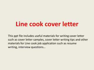 Line cook cover letter
This ppt file includes useful materials for writing cover letter
such as cover letter samples, cover letter writing tips and other
materials for Line cook job application such as resume
writing, interview questions…

 