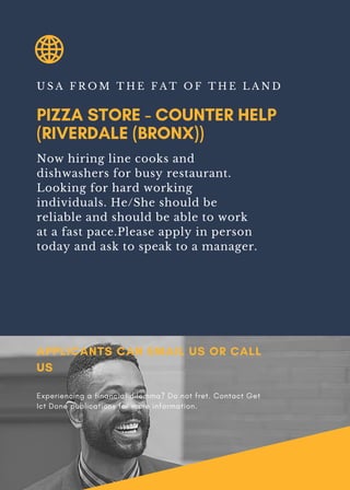PIZZA STORE - COUNTER HELP
(RIVERDALE (BRONX))
U S A F R O M T H E F A T O F T H E L A N D
Now hiring line cooks and
dishwashers for busy restaurant.
Looking for hard working
individuals. He/She should be
reliable and should be able to work
at a fast pace.Please apply in person
today and ask to speak to a manager.
APPLICANTS CAN EMAIL US OR CALL
US
Experiencing a financial dilemma? Do not fret. Contact Get
Ict Done publications for more information.
 