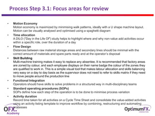 Process Step 3.1: Focus areas for review
• Motion Economy
Motion economy is maximized by minimising walk patterns, ideally with a U shape machine layout.
Motion can be visually analysed and optimised using a spaghetti diagram
• Time allocation
A DILO ("Day in the Life Of") study helps to highlight where and why non-value add activities occur
within a specific role, over the duration of a day
• Flow Design
Distances between raw material storage areas and secondary lines should be minimal with the
correct amount of materials and spare parts ready and at the operator’s disposal
• Skill Building
Multi-machine training makes it easy to replace any absentee. It is recommended that factory areas
are zoned by colour, and each employee displays on their name badge the colour of the zones they
are qualified to work in. This is a simple visual tool that makes labour allocation and skills balancing
very easy on a day to day basis as the supervisor does not need to refer to skills matrix if they need
to move people around the production line
• Functional Integration
Operators should have skills to solve problems in a structured way in multi-disciplinary teams
• Standard operating procedures (SOPs)
SOPs define how each step of the operation is to be done to minimise process variation
• Activity duration
Record time taken for all activities on a Cycle Time Sheet and consolidate the value-added activities
using an activity listing template to improve workflow by combining, restructuring and automating
processes
 
