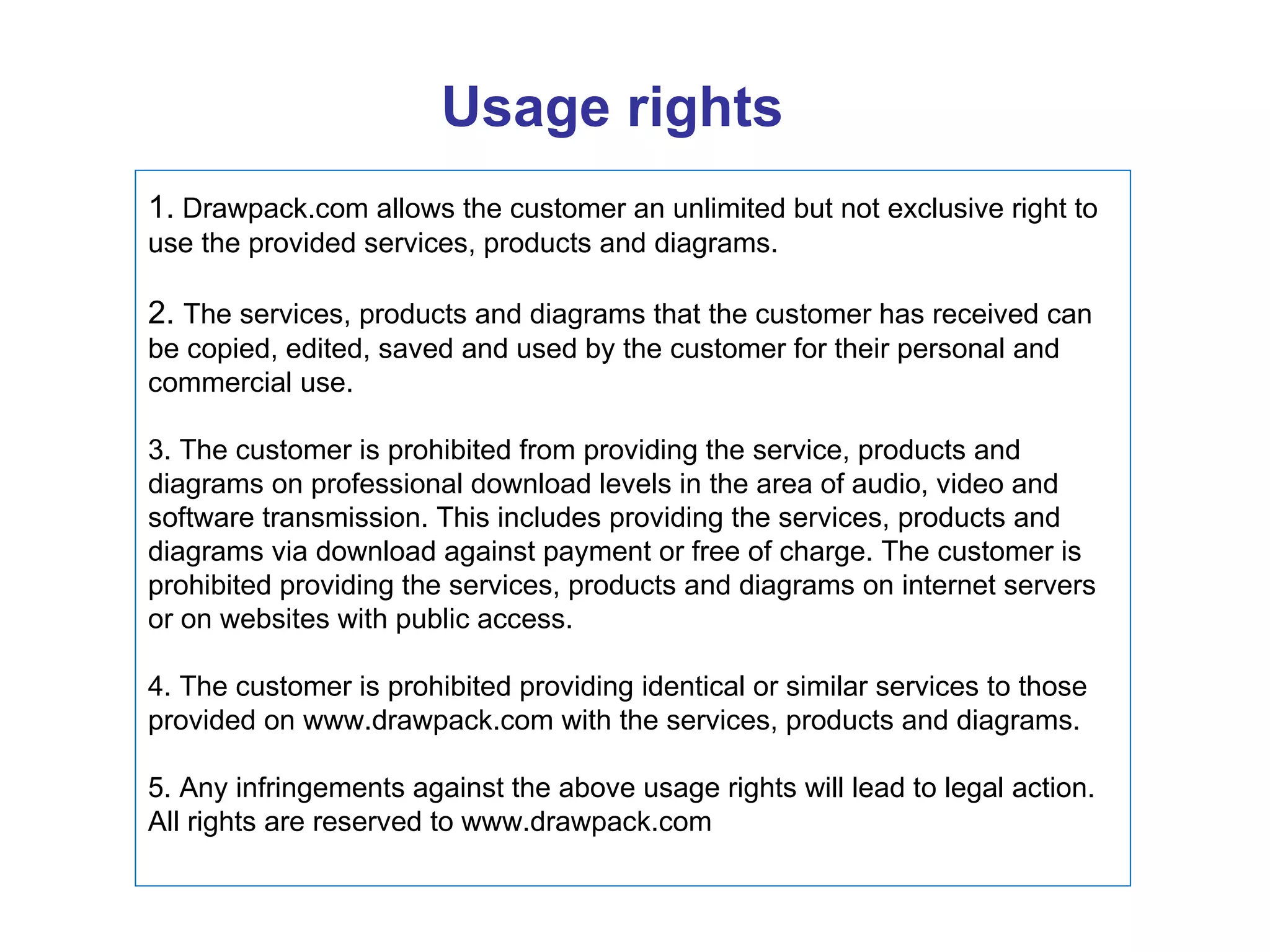 Usage rights 1.  Drawpack.com allows the customer an unlimited but not exclusive right to use the provided services, products and diagrams. 2.  The services, products and diagrams that the customer has received can be copied, edited, saved and used by the customer for their personal and commercial use. 3. The customer is prohibited from providing the service, products and diagrams on professional download levels in the area of audio, video and software transmission. This includes providing the services, products and diagrams via download against payment or free of charge. The customer is prohibited providing the services, products and diagrams on internet servers or on websites with public access. 4. The customer is prohibited providing identical or similar services to those provided on www.drawpack.com with the services, products and diagrams. 5. Any infringements against the above usage rights will lead to legal action. All rights are reserved to www.drawpack.com 