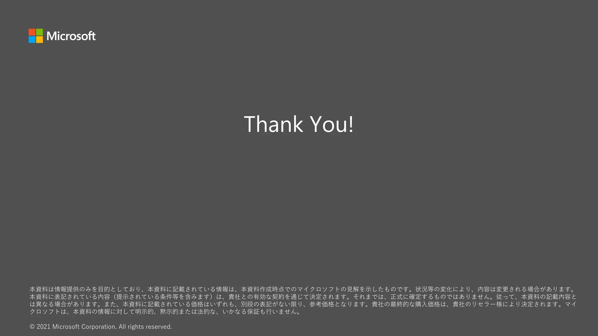 本資料は情報提供のみを目的としており、本資料に記載されている情報は、本資料作成時点でのマイクロソフトの見解を示したものです。状況等の変化により、内容は変更される場合があります。
本資料に表記されている内容（提示されている条件等を含みます）は、貴社との有効な契約を通じて決定されます。それまでは、正式に確定するものではありません。従って、本資料の記載内容と
は異なる場合があります。また、本資料に記載されている価格はいずれも、別段の表記がない限り、参考価格となります。貴社の最終的な購入価格は、貴社のリセラー様により決定されます。マイ
クロソフトは、本資料の情報に対して明示的、黙示的または法的な、いかなる保証も行いません。
© 2021 Microsoft Corporation. All rights reserved.
 