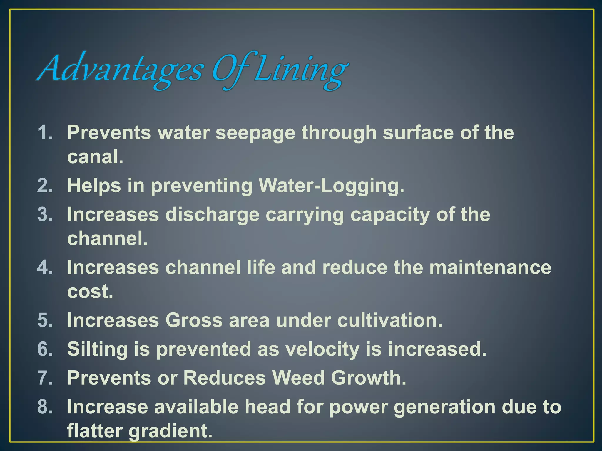 1. Prevents water seepage through surface of the
canal.
2. Helps in preventing Water-Logging.
3. Increases discharge carrying capacity of the
channel.
4. Increases channel life and reduce the maintenance
cost.
5. Increases Gross area under cultivation.
6. Silting is prevented as velocity is increased.
7. Prevents or Reduces Weed Growth.
8. Increase available head for power generation due to
flatter gradient.
 
