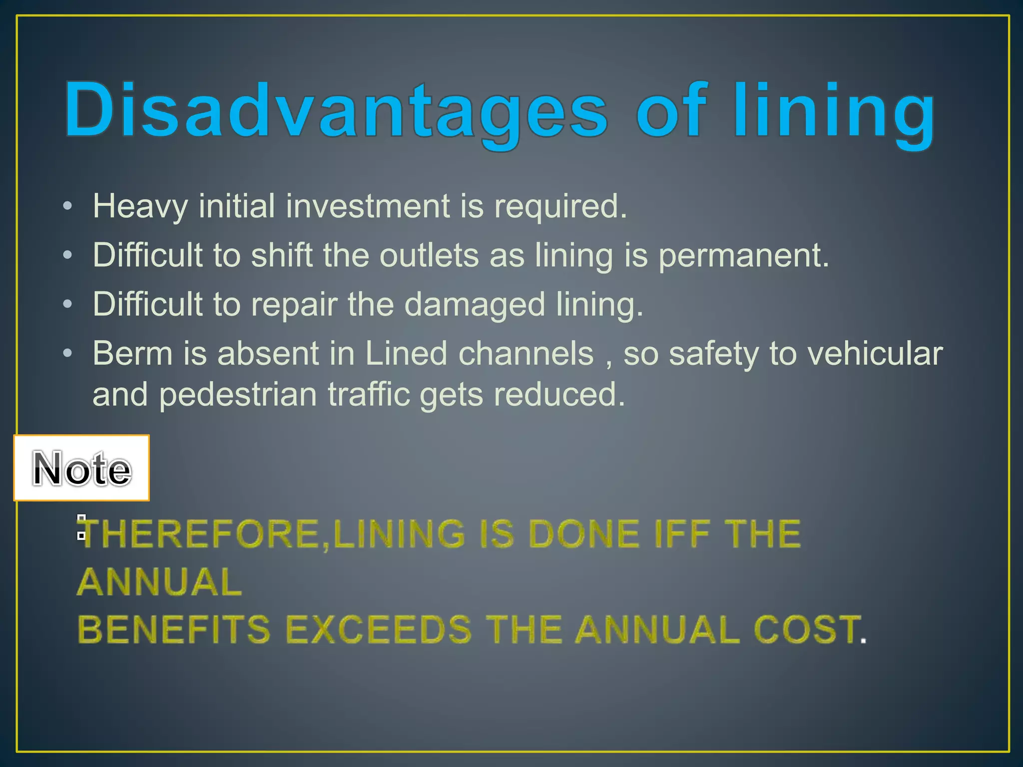 • Heavy initial investment is required.
• Difficult to shift the outlets as lining is permanent.
• Difficult to repair the damaged lining.
• Berm is absent in Lined channels , so safety to vehicular
and pedestrian traffic gets reduced.
 