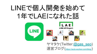 LINEで個人開発を始めて
1年でLAEになれた話
ヤマタケ(Twitter:@gas_seo)
運営ブログ(https://auto-worker.com/blog/)
 