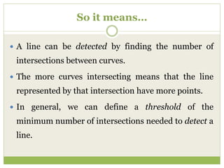 So it means…
 A line can be detected by finding the number of
intersections between curves.
 The more curves intersecting means that the line
represented by that intersection have more points.
 In general, we can define a threshold of the
minimum number of intersections needed to detect a
line.
 