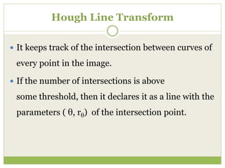 Hough Line Transform
 It keeps track of the intersection between curves of
every point in the image.
 If the number of intersections is above
some threshold, then it declares it as a line with the
parameters ( θ, rθ) of the intersection point.
 