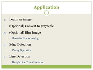 Application
1. Loads an image
2. (Optional) Convert to grayscale
3. (Optional) Blur Image
 Gaussian Smoothening
4. Edge Detection
 Canny Operation
5. Line Detection
 Hough Line Transformation
 