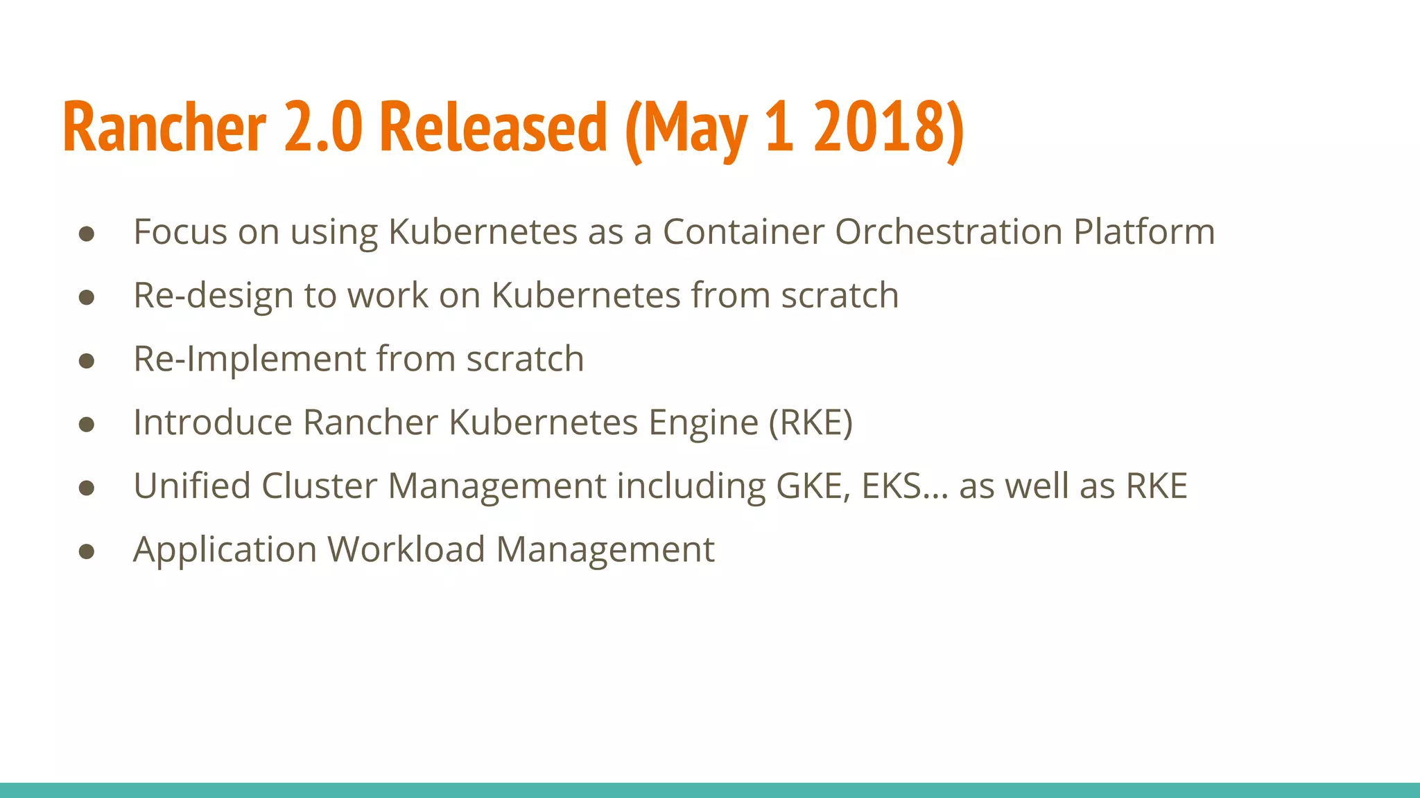 Rancher 2.0 Released (May 1 2018)
● Focus on using Kubernetes as a Container Orchestration Platform
● Re-design to work on Kubernetes from scratch
● Re-Implement from scratch
● Introduce Rancher Kubernetes Engine (RKE)
● Unified Cluster Management including GKE, EKS… as well as RKE
● Application Workload Management
 
